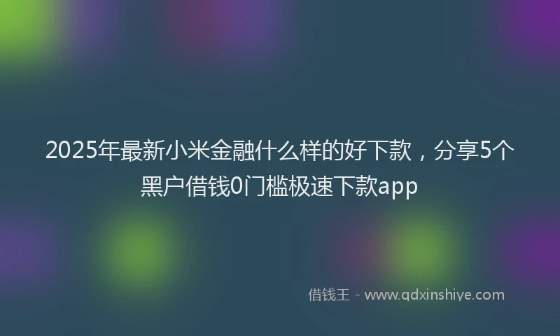2025年最新小米金融什么样的好下款，分享5个黑户借钱0门槛极速下款app