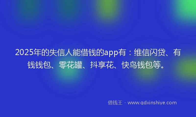 2025年的失信人能借钱的app有：维信闪贷、有钱钱包、零花罐、抖享花、快鸟钱包等。