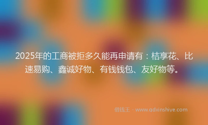 2025年的工商被拒多久能再申请有：桔享花、比速易购、鑫诚好物、有钱钱包、友好物等。