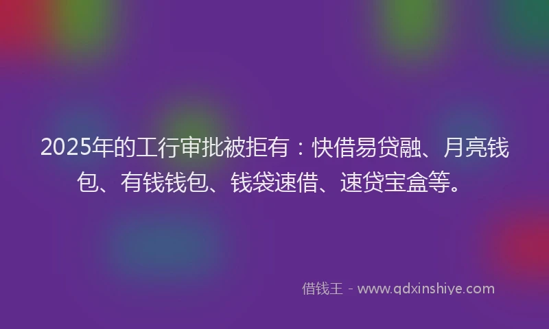 2025年的工行审批被拒有：快借易贷融、月亮钱包、有钱钱包、钱袋速借、速贷宝盒等。