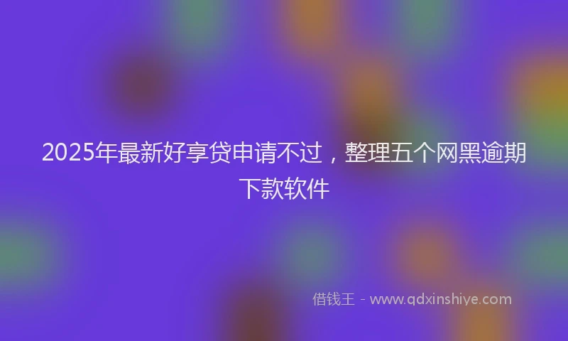 2025年最新好享贷申请不过，整理五个网黑逾期下款软件