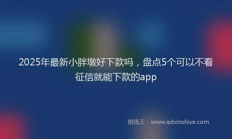 2025年最新小胖墩好下款吗，盘点5个可以不看征信就能下款的app