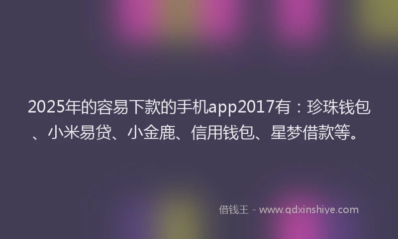 2025年的容易下款的手机app2017有：珍珠钱包、小米易贷、小金鹿、信用钱包、星梦借款等。