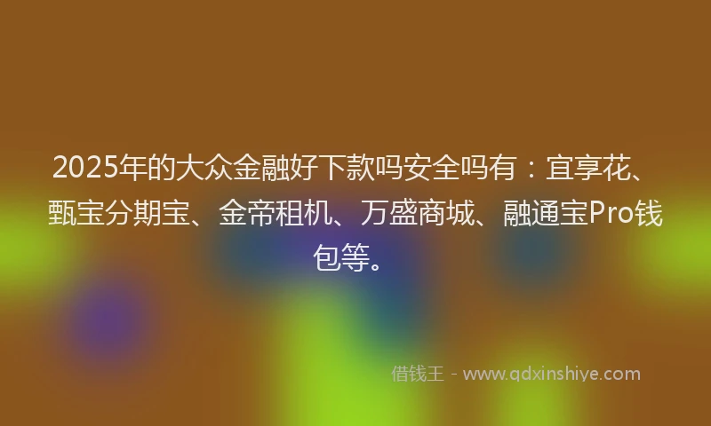 2025年的大众金融好下款吗安全吗有：宜享花、甄宝分期宝、金帝租机、万盛商城、融通宝Pro钱包等。