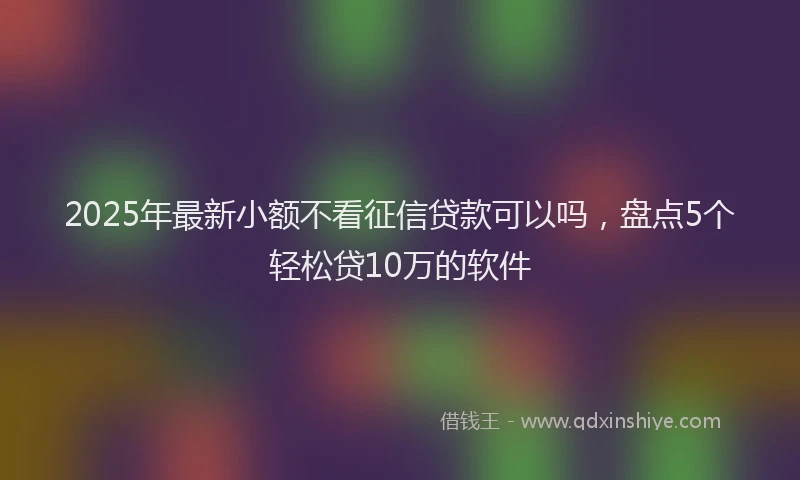 2025年最新小额不看征信贷款可以吗，盘点5个轻松贷10万的软件