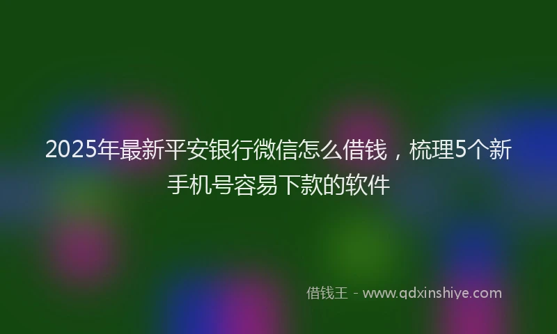 2025年最新平安银行微信怎么借钱，梳理5个新手机号容易下款的软件