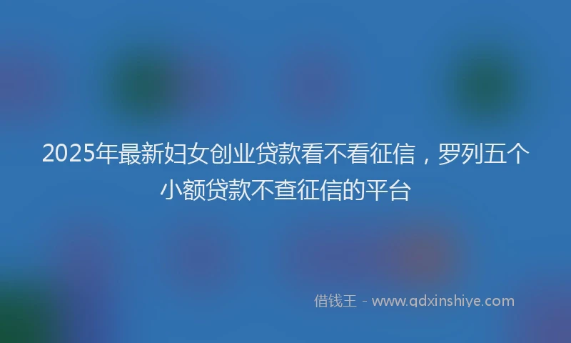 2025年最新妇女创业贷款看不看征信，罗列五个小额贷款不查征信的平台