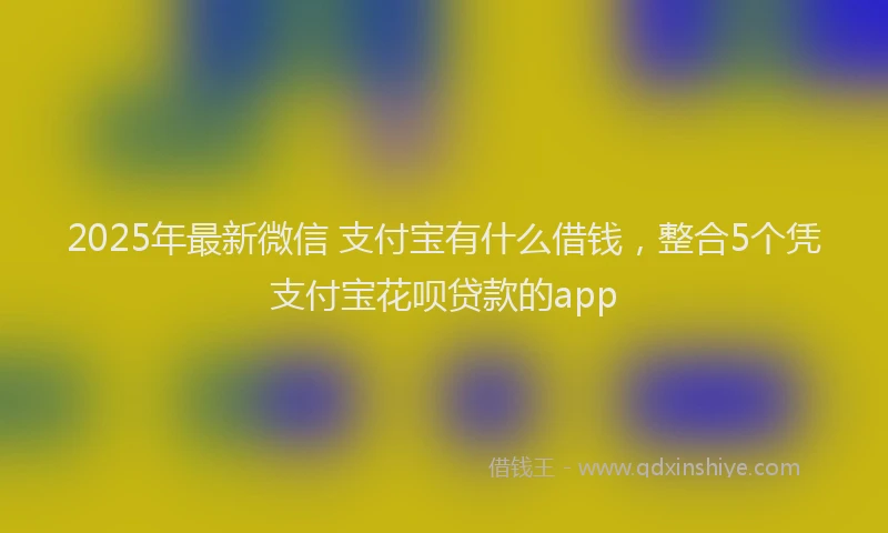 2025年最新微信 支付宝有什么借钱，整合5个凭支付宝花呗贷款的app