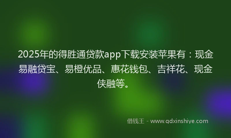 2025年的得胜通贷款app下载安装苹果有：现金易融贷宝、易橙优品、惠花钱包、吉祥花、现金侠融等。