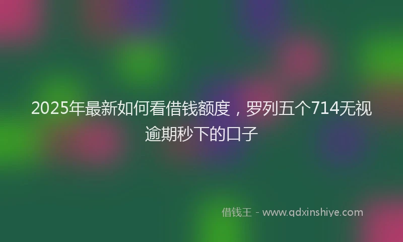 2025年最新如何看借钱额度，罗列五个714无视逾期秒下的口子