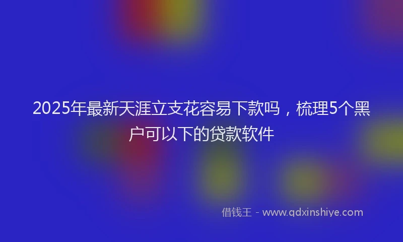 2025年最新天涯立支花容易下款吗，梳理5个黑户可以下的贷款软件