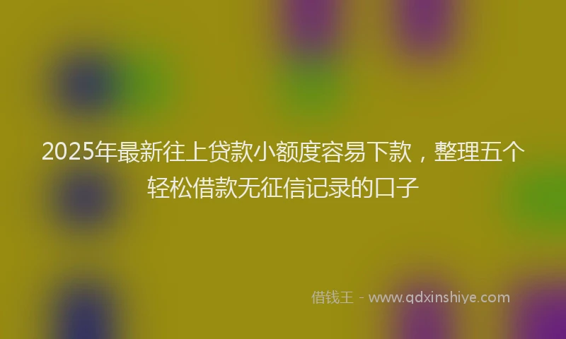 2025年最新往上贷款小额度容易下款，整理五个轻松借款无征信记录的口子