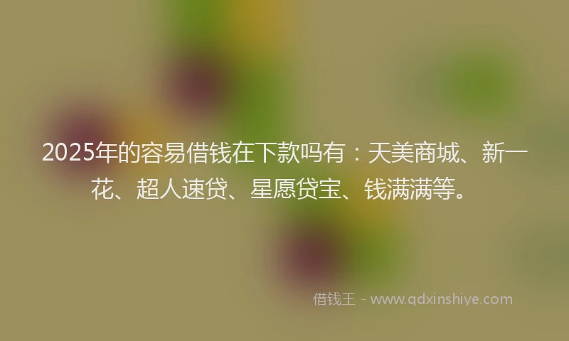 2025年的容易借钱在下款吗有：天美商城、新一花、超人速贷、星愿贷宝、钱满满等。