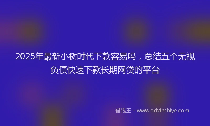 2025年最新小树时代下款容易吗，总结五个无视负债快速下款长期网贷的平台