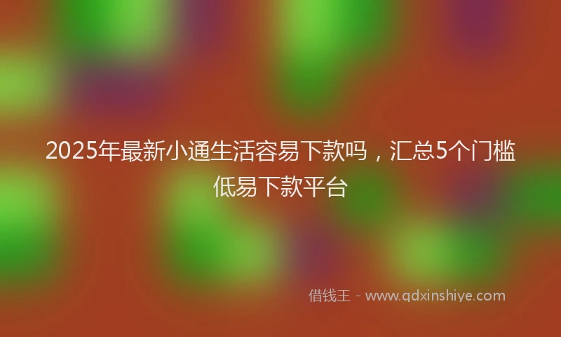 2025年最新小通生活容易下款吗，汇总5个门槛低易下款平台