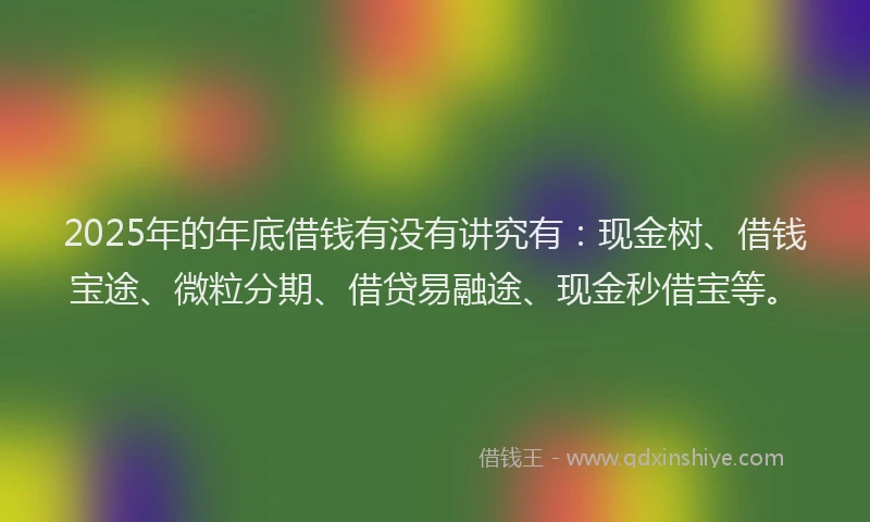 2025年的年底借钱有没有讲究有：现金树、借钱宝途、微粒分期、借贷易融途、现金秒借宝等。