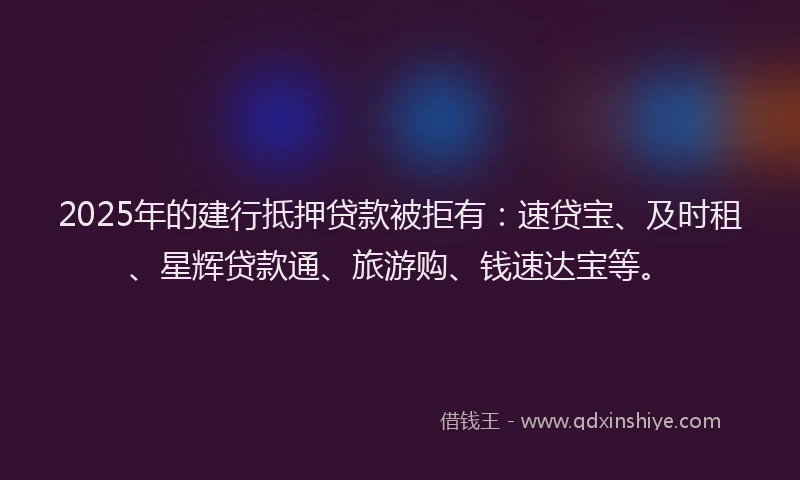 2025年的建行抵押贷款被拒有：速贷宝、及时租、星辉贷款通、旅游购、钱速达宝等。