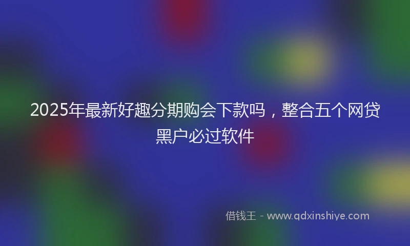 2025年最新好趣分期购会下款吗，整合五个网贷黑户必过软件