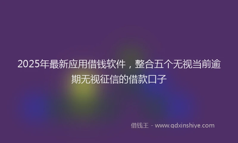 2025年最新应用借钱软件，整合五个无视当前逾期无视征信的借款口子