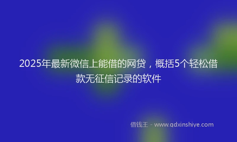 2025年最新微信上能借的网贷，概括5个轻松借款无征信记录的软件