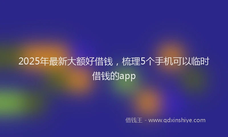 2025年最新大额好借钱，梳理5个手机可以临时借钱的app