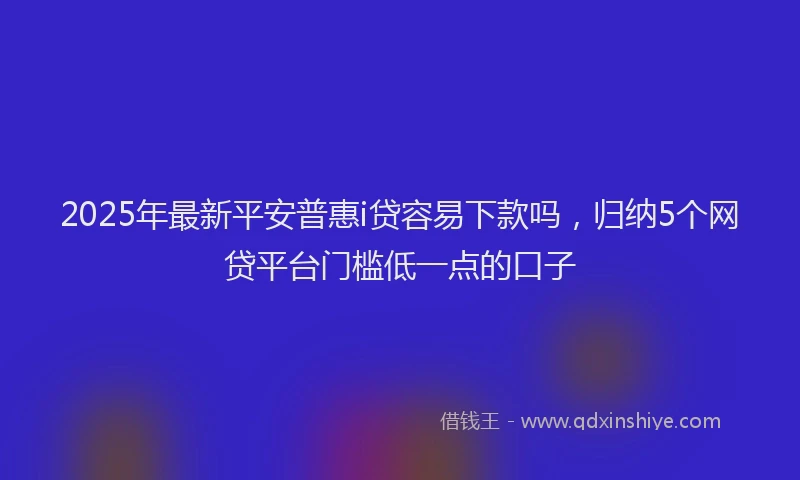 2025年最新平安普惠i贷容易下款吗，归纳5个网贷平台门槛低一点的口子