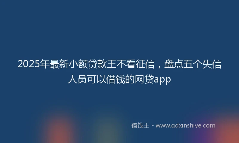 2025年最新小额贷款王不看征信，盘点五个失信人员可以借钱的网贷app