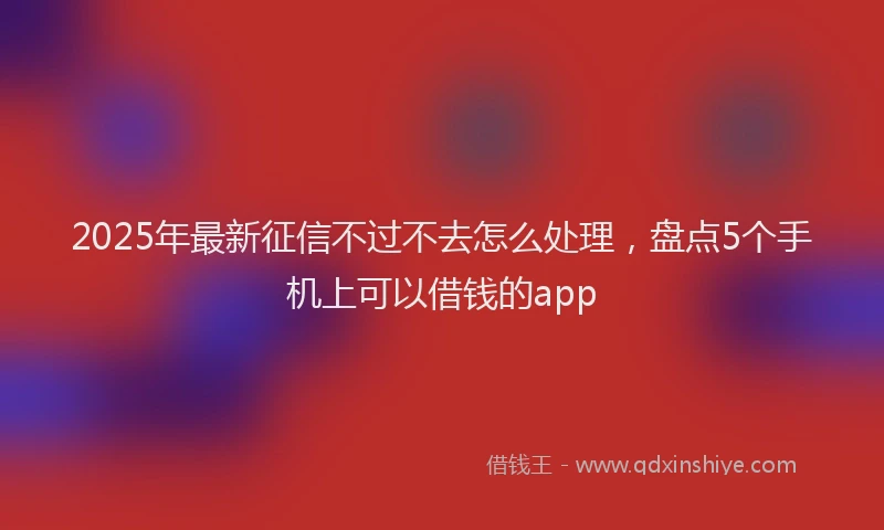 2025年最新征信不过不去怎么处理，盘点5个手机上可以借钱的app