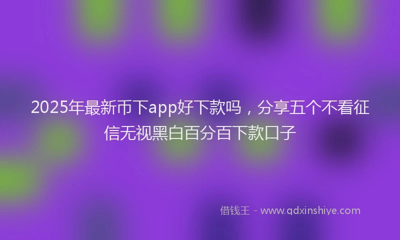 2025年最新币下app好下款吗，分享五个不看征信无视黑白百分百下款口子