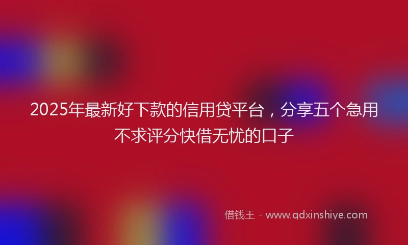2025年最新好下款的信用贷平台，分享五个急用不求评分快借无忧的口子