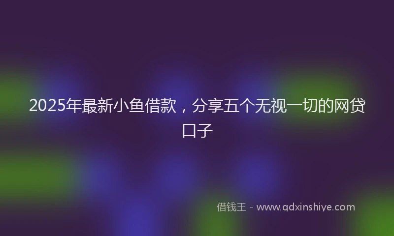 2025年最新小鱼借款，分享五个无视一切的网贷口子