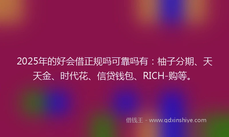 2025年的好会借正规吗可靠吗有：柚子分期、天天金、时代花、信贷钱包、RICH-购等。