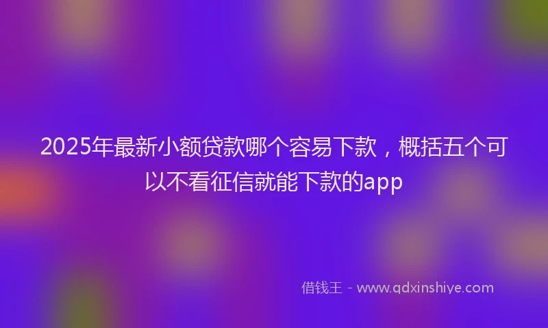 2025年最新小额贷款哪个容易下款，概括五个可以不看征信就能下款的app