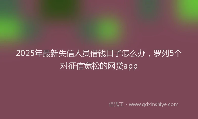 2025年最新失信人员借钱口子怎么办，罗列5个对征信宽松的网贷app