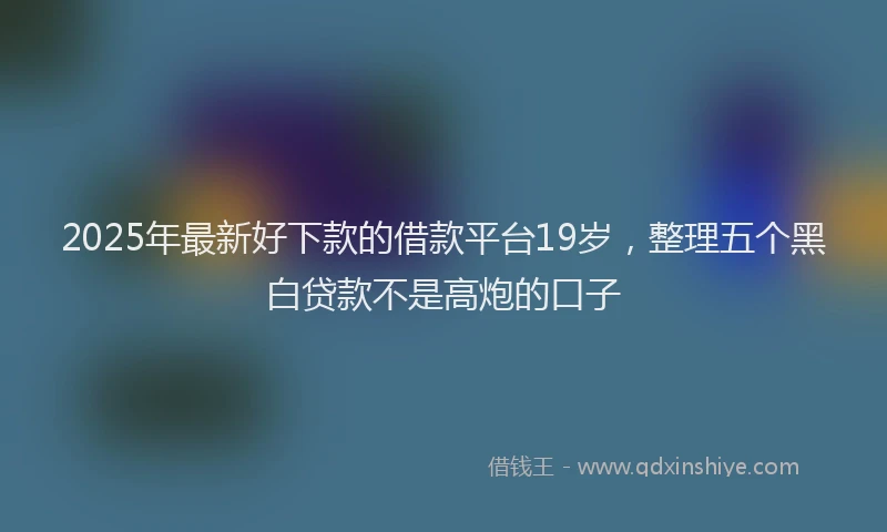2025年最新好下款的借款平台19岁，整理五个黑白贷款不是高炮的口子