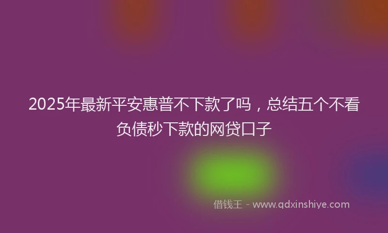 2025年最新平安惠普不下款了吗，总结五个不看负债秒下款的网贷口子