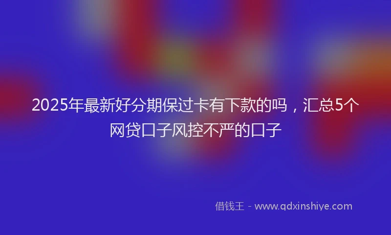 2025年最新好分期保过卡有下款的吗，汇总5个网贷口子风控不严的口子