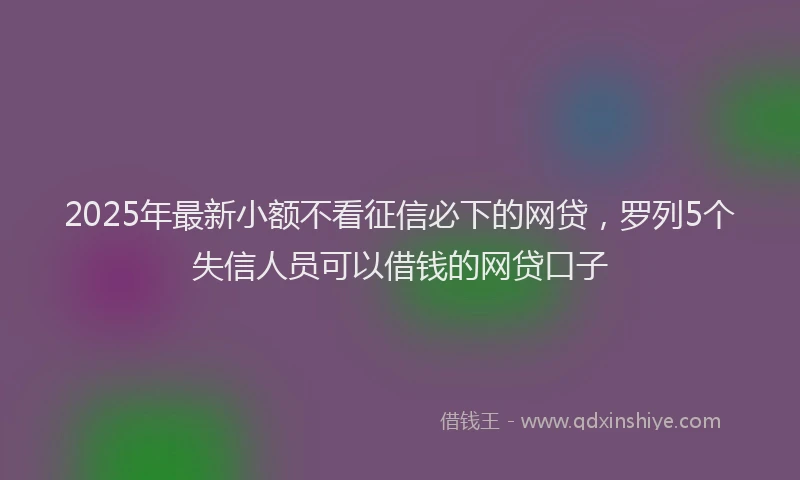 2025年最新小额不看征信必下的网贷，罗列5个失信人员可以借钱的网贷口子