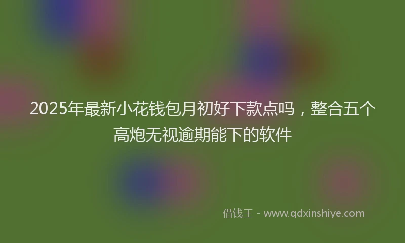 2025年最新小花钱包月初好下款点吗，整合五个高炮无视逾期能下的软件