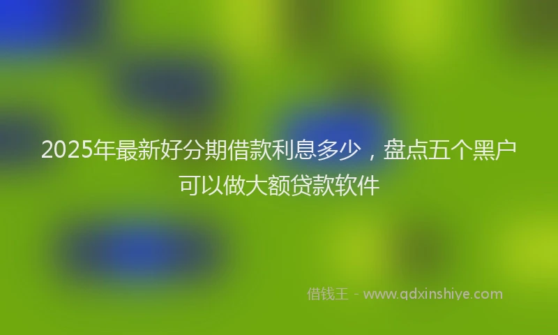 2025年最新好分期借款利息多少，盘点五个黑户可以做大额贷款软件