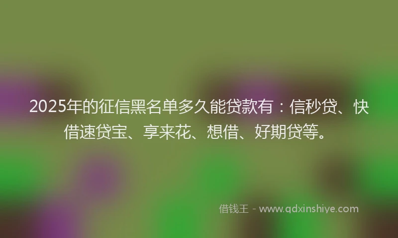 2025年的征信黑名单多久能贷款有：信秒贷、快借速贷宝、享来花、想借、好期贷等。
