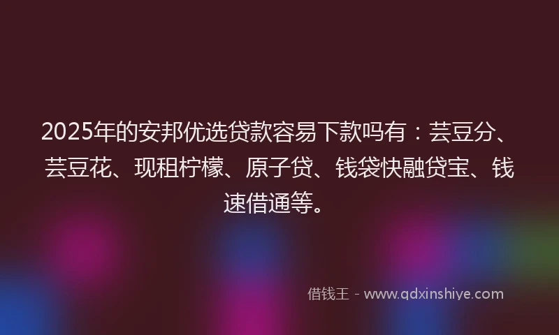2025年的安邦优选贷款容易下款吗有：芸豆分、芸豆花、现租柠檬、原子贷、钱袋快融贷宝、钱速借通等。