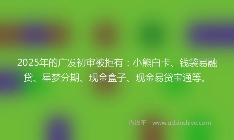 2025年的广发初审被拒有：小熊白卡、钱袋易融贷、星梦分期、现金盒子、现金易贷宝通等。