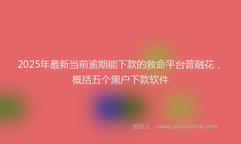 2025年最新当前逾期能下款的救命平台普融花，概括五个黑户下款软件