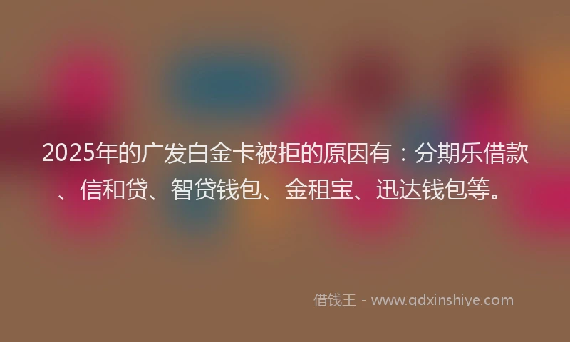 2025年的广发白金卡被拒的原因有：分期乐借款、信和贷、智贷钱包、金租宝、迅达钱包等。