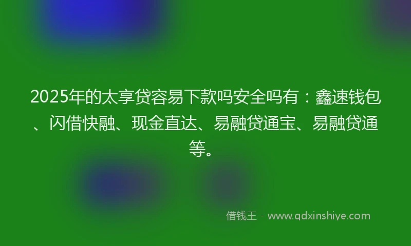 2025年的太享贷容易下款吗安全吗有：鑫速钱包、闪借快融、现金直达、易融贷通宝、易融贷通等。