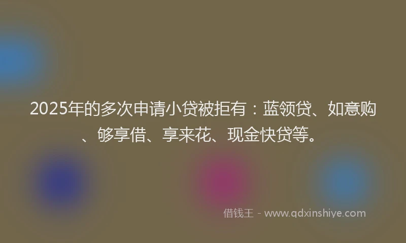 2025年的多次申请小贷被拒有：蓝领贷、如意购、够享借、享来花、现金快贷等。