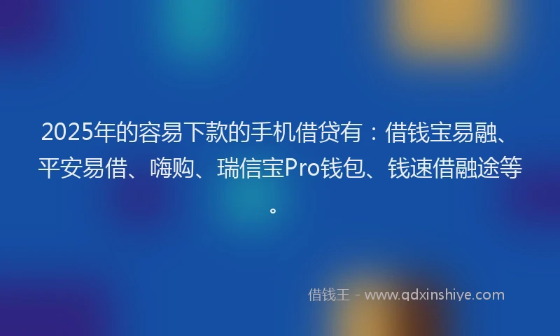 2025年的容易下款的手机借贷有：借钱宝易融、平安易借、嗨购、瑞信宝Pro钱包、钱速借融途等。