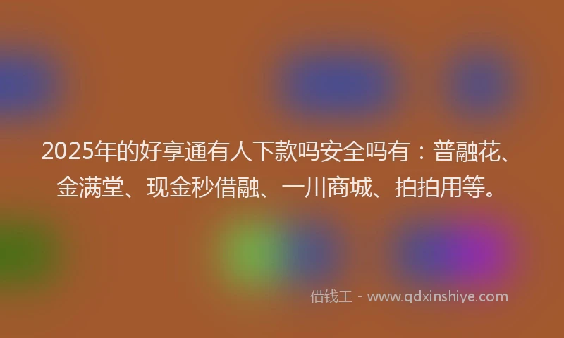 2025年的好享通有人下款吗安全吗有：普融花、金满堂、现金秒借融、一川商城、拍拍用等。