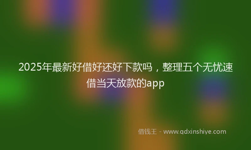 2025年最新好借好还好下款吗，整理五个无忧速借当天放款的app